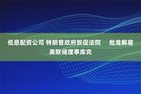 低息配资公司 特朗普政府敦促法院     批准解雇美联储理事库克