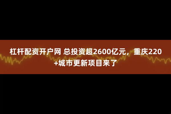 杠杆配资开户网 总投资超2600亿元，重庆220+城市更新项目来了