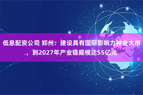 低息配资公司 郑州：建设具有国际影响力种业大市，到2027年产业链规模达55亿元