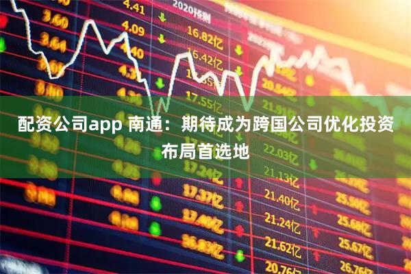 配资公司app 南通：期待成为跨国公司优化投资布局首选地