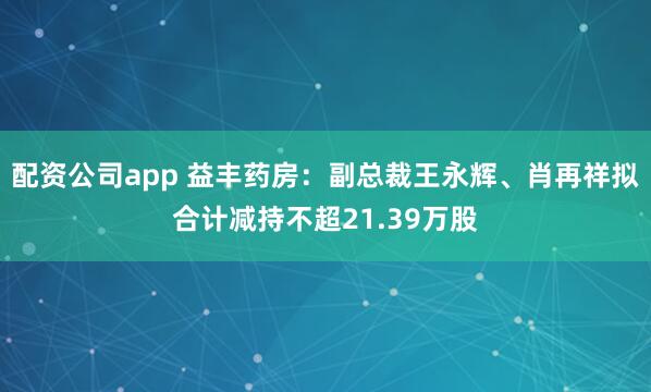 配资公司app 益丰药房：副总裁王永辉、肖再祥拟合计减持不超21.39万股