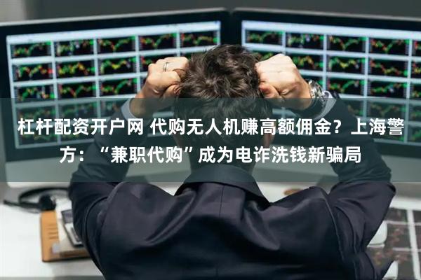 杠杆配资开户网 代购无人机赚高额佣金？上海警方：“兼职代购”成为电诈洗钱新骗局