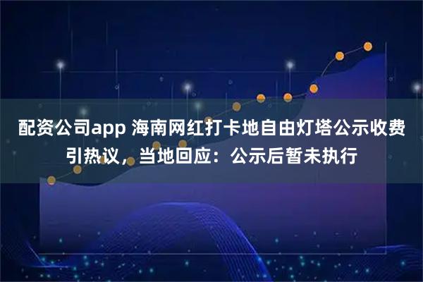 配资公司app 海南网红打卡地自由灯塔公示收费引热议，当地回应：公示后暂未执行