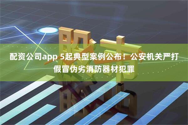 配资公司app 5起典型案例公布！公安机关严打假冒伪劣消防器材犯罪