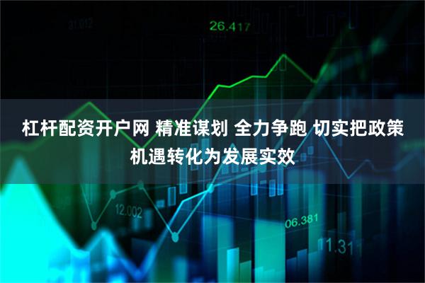 杠杆配资开户网 精准谋划 全力争跑 切实把政策机遇转化为发展实效