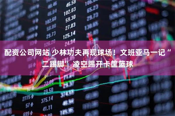 配资公司网站 少林功夫再现球场！文班亚马一记“二踢脚” 凌空踢开卡筐篮球