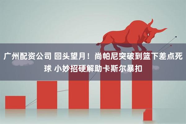 广州配资公司 回头望月！尚帕尼突破到篮下差点死球 小妙招硬解助卡斯尔暴扣