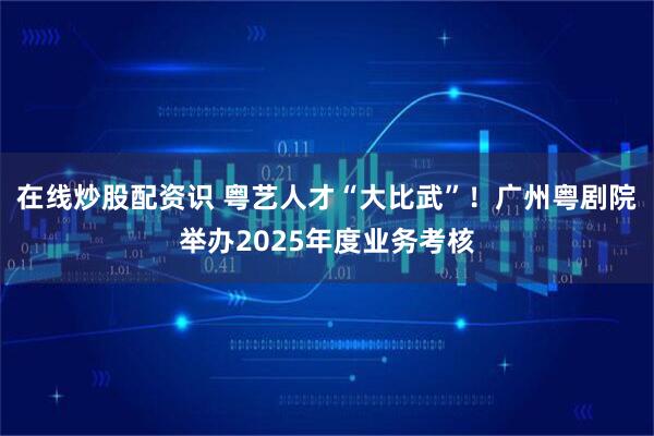 在线炒股配资识 粤艺人才“大比武”!广州粤剧院举办2025年度业务考核
