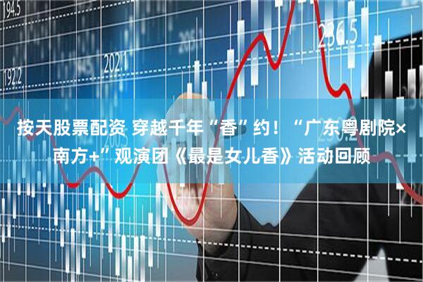按天股票配资 穿越千年“香”约！“广东粤剧院×南方+”观演团《最是女儿香》活动回顾