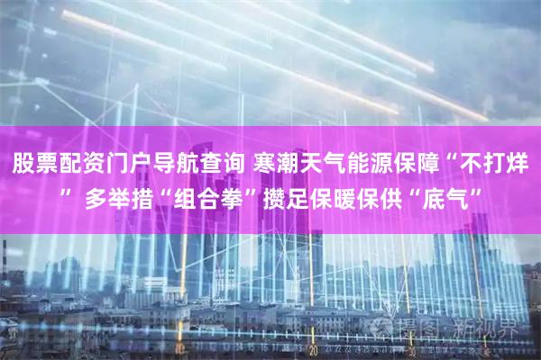 股票配资门户导航查询 寒潮天气能源保障“不打烊” 多举措“组合拳”攒足保暖保供“底气”