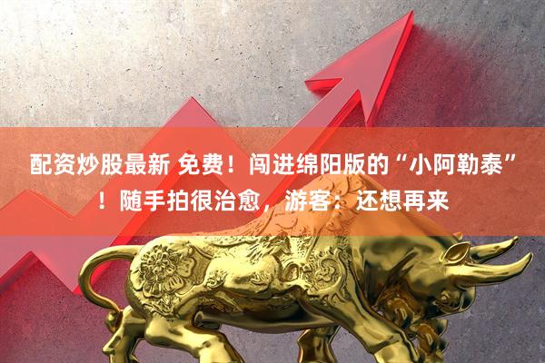 配资炒股最新 免费！闯进绵阳版的“小阿勒泰”！随手拍很治愈，游客：还想再来