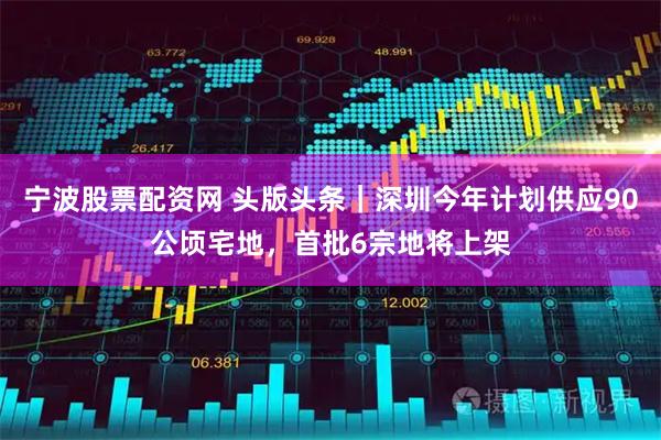 宁波股票配资网 头版头条｜深圳今年计划供应90公顷宅地，首批6宗地将上架