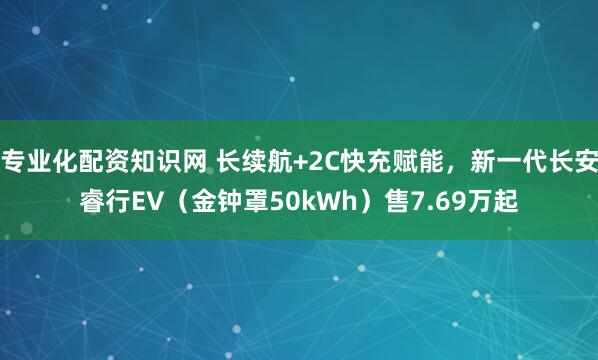 专业化配资知识网 长续航+2C快充赋能，新一代长安睿行EV（金钟罩50kWh）售7.69万起