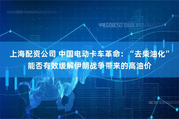 上海配资公司 中国电动卡车革命：“去柴油化”能否有效缓解伊朗战争带来的高油价