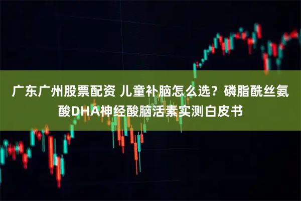 广东广州股票配资 儿童补脑怎么选？磷脂酰丝氨酸DHA神经酸脑活素实测白皮书