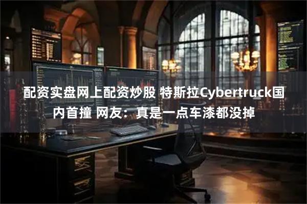 配资实盘网上配资炒股 特斯拉Cybertruck国内首撞 网友：真是一点车漆都没掉