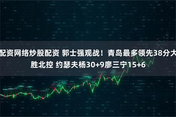 配资网络炒股配资 郭士强观战！青岛最多领先38分大胜北控 约瑟夫杨30+9廖三宁15+6