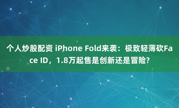 个人炒股配资 iPhone Fold来袭：极致轻薄砍Face ID，1.8万起售是创新还是冒险?