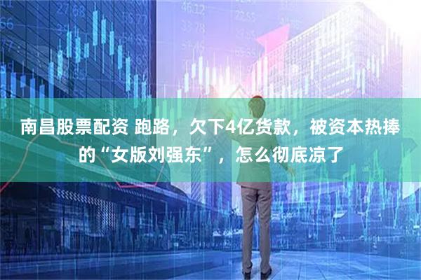 南昌股票配资 跑路，欠下4亿货款，被资本热捧的“女版刘强东”，怎么彻底凉了
