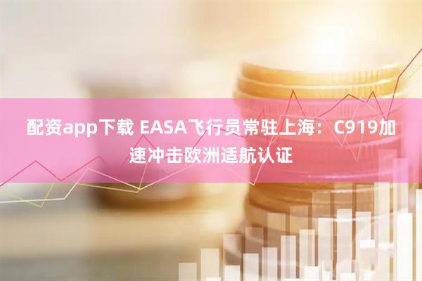 配资app下载 EASA飞行员常驻上海：C919加速冲击欧洲适航认证