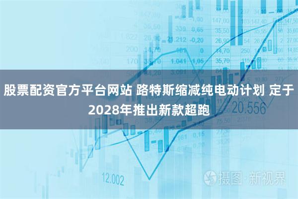 股票配资官方平台网站 路特斯缩减纯电动计划 定于2028年推出新款超跑