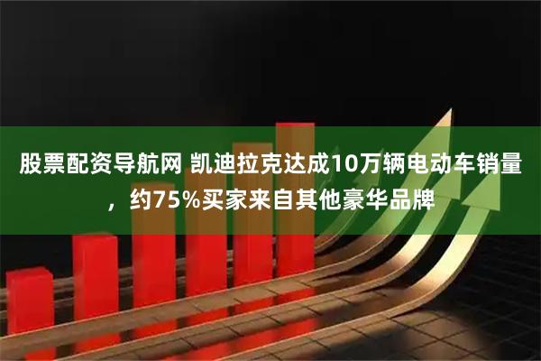 股票配资导航网 凯迪拉克达成10万辆电动车销量，约75%买家来自其他豪华品牌