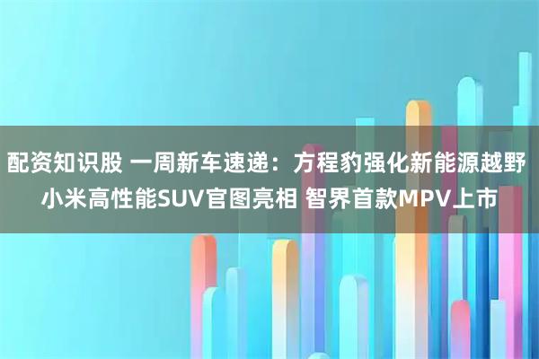 配资知识股 一周新车速递：方程豹强化新能源越野 小米高性能SUV官图亮相 智界首款MPV上市