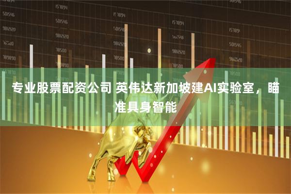 专业股票配资公司 英伟达新加坡建AI实验室，瞄准具身智能