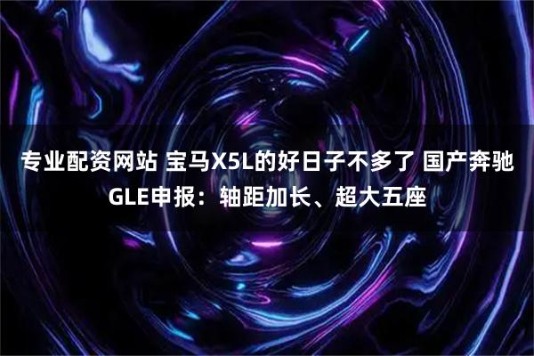 专业配资网站 宝马X5L的好日子不多了 国产奔驰GLE申报：轴距加长、超大五座