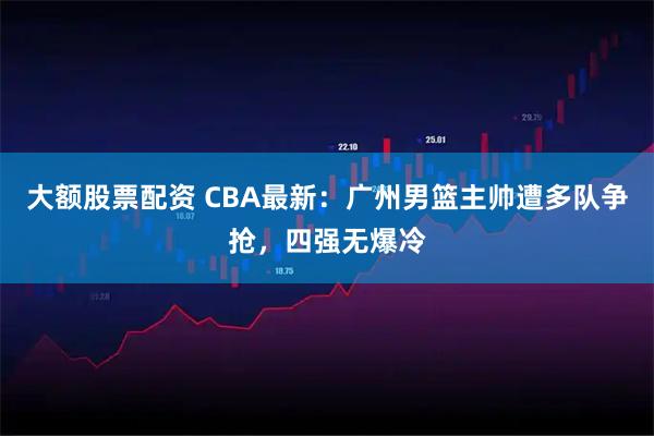 大额股票配资 CBA最新：广州男篮主帅遭多队争抢，四强无爆冷