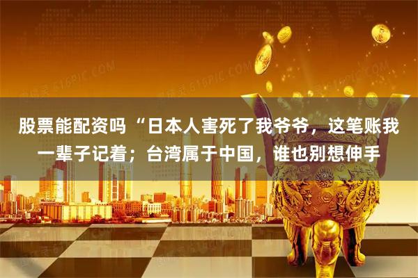股票能配资吗 “日本人害死了我爷爷，这笔账我一辈子记着；台湾属于中国，谁也别想伸手