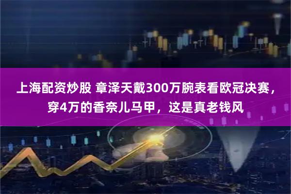 上海配资炒股 章泽天戴300万腕表看欧冠决赛，穿4万的香奈儿马甲，这是真老钱风