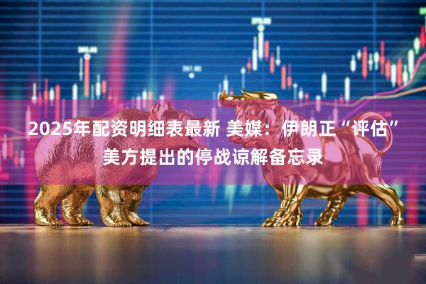 2025年配资明细表最新 美媒：伊朗正“评估”美方提出的停战谅解备忘录